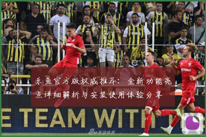 乐鱼官方版权威推荐：全新功能亮点详细解析与安装使用体验分享