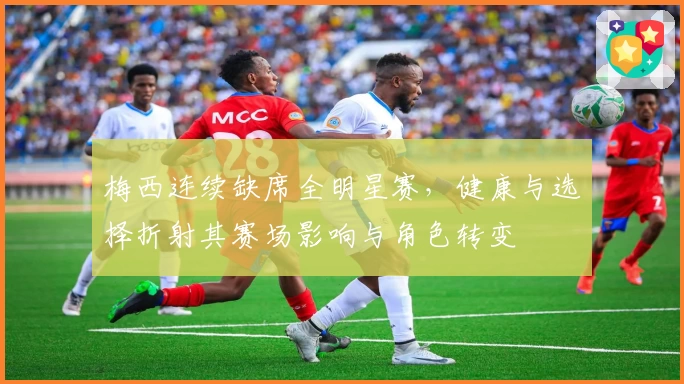 梅西连续缺席全明星赛,健康与选择折射其赛场影响与角色转变