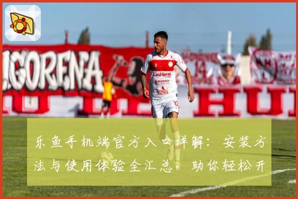 乐鱼手机端官方入口详解：安装方法与使用体验全汇总，助你轻松开启畅快体验