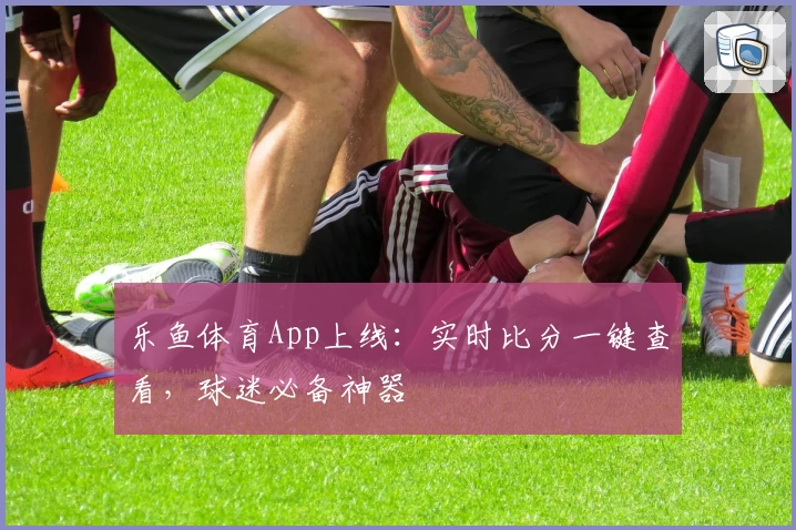 乐鱼体育App上线：实时比分一键查看，球迷必备神器