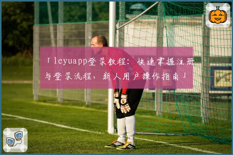 「leyuapp登录教程：快速掌握注册与登录流程，新人用户操作指南」