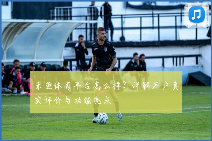 乐鱼体育平台怎么样？详解用户真实评价与功能亮点