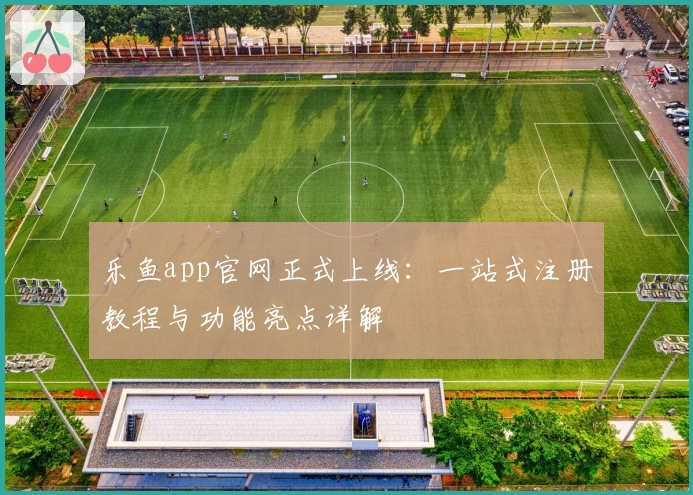 乐鱼app官网正式上线：一站式注册教程与功能亮点详解
