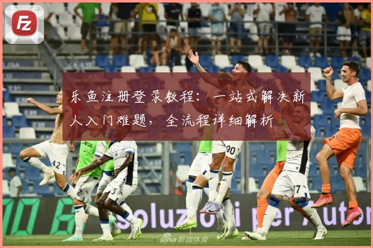 乐鱼注册登录教程：一站式解决新人入门难题，全流程详细解析