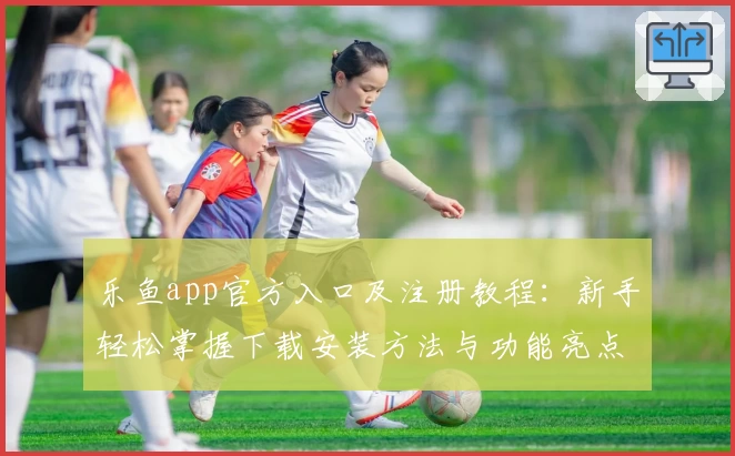 乐鱼app官方入口及注册教程:新手轻松掌握下载安装方法与功能亮点