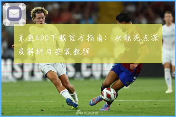 乐鱼app下载官方指南:功能亮点深度解析与安装教程