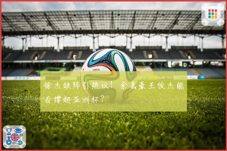 徐杰缺阵引热议！余嘉豪王俊杰能否撑起亚洲杯？