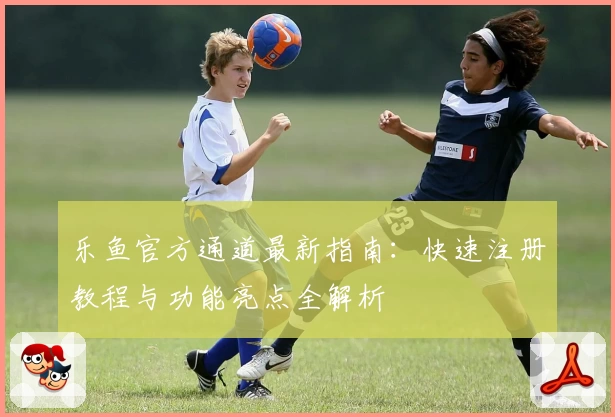 乐鱼官方通道最新指南：快速注册教程与功能亮点全解析