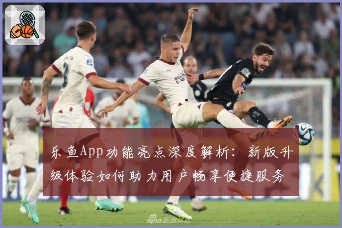 乐鱼App功能亮点深度解析:新版升级体验如何助力用户畅享便捷服务