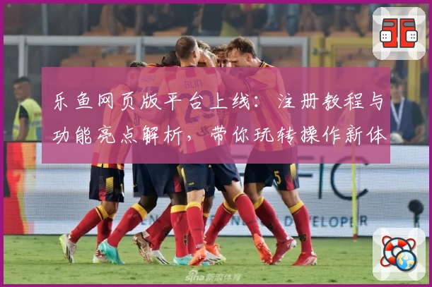 乐鱼网页版平台上线：注册教程与功能亮点解析，带你玩转操作新体验