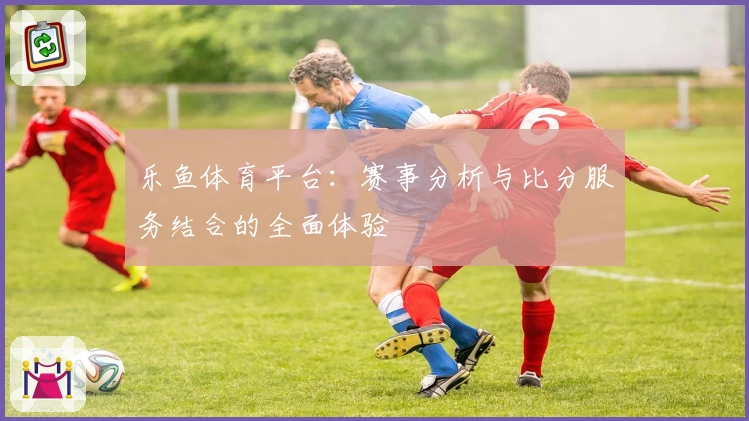 乐鱼体育平台：赛事分析与比分服务结合的全面体验
