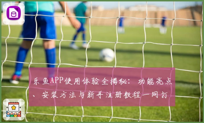乐鱼APP使用体验全揭秘：功能亮点、安装方法与新手注册教程一网打尽