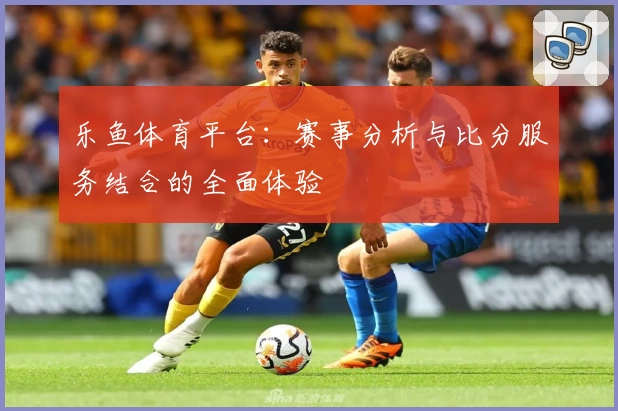乐鱼体育平台：赛事分析与比分服务结合的全面体验