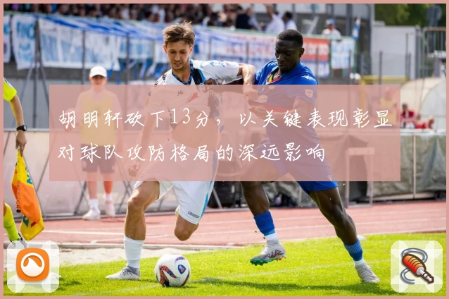胡明轩砍下13分，以关键表现彰显对球队攻防格局的深远影响