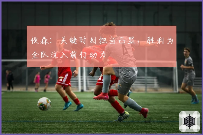 侯森:关键时刻担当凸显,胜利为全队注入前行动力
