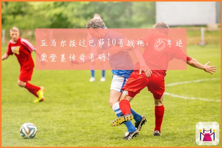 亚马尔接过巴萨10号战袍，少年逆袭登基传奇号码！