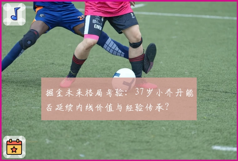 掘金未来格局考验：37岁小乔丹能否延续内线价值与经验传承？