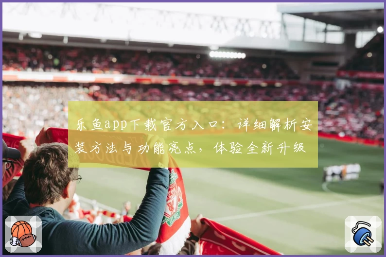 乐鱼app下载官方入口：详细解析安装方法与功能亮点，体验全新升级魅力