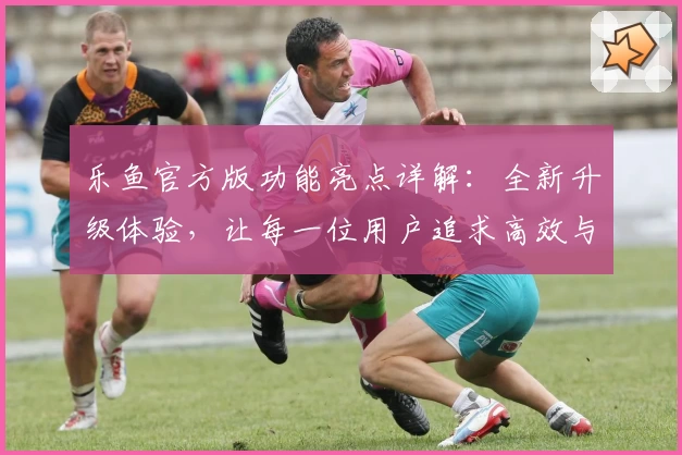 乐鱼官方版功能亮点详解：全新升级体验，让每一位用户追求高效与便捷