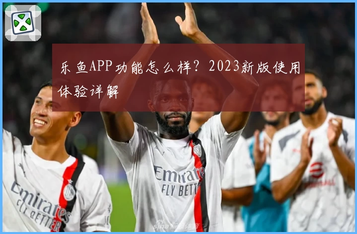 乐鱼APP功能怎么样?2023新版使用体验详解