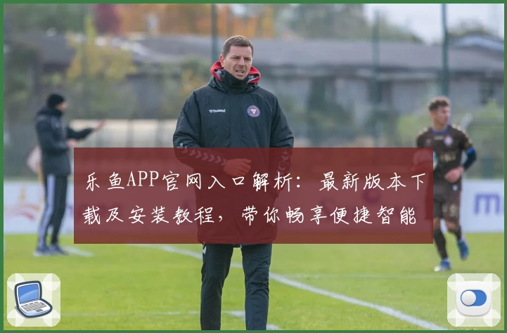 乐鱼APP官网入口解析：最新版本下载及安装教程，带你畅享便捷智能体验