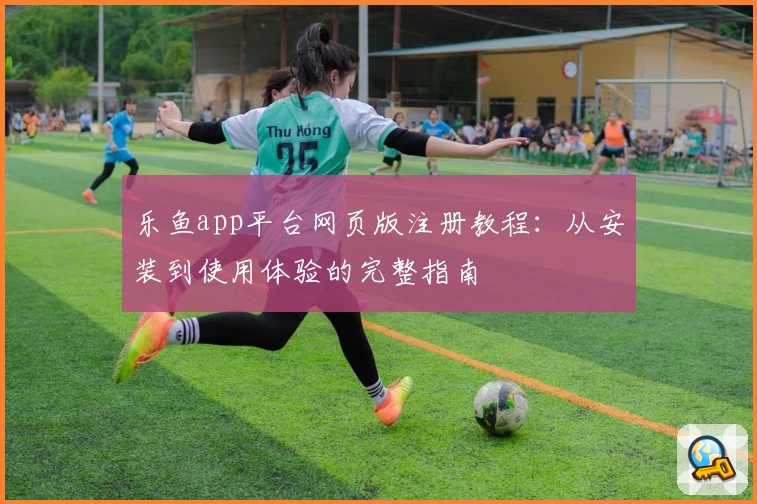 乐鱼app平台网页版注册教程：从安装到使用体验的完整指南