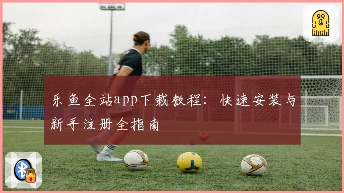 乐鱼全站app下载教程：快速安装与新手注册全指南