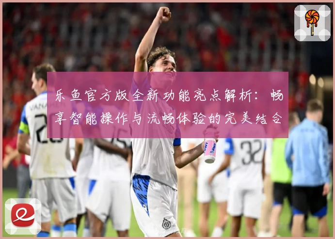 乐鱼官方版全新功能亮点解析：畅享智能操作与流畅体验的完美结合