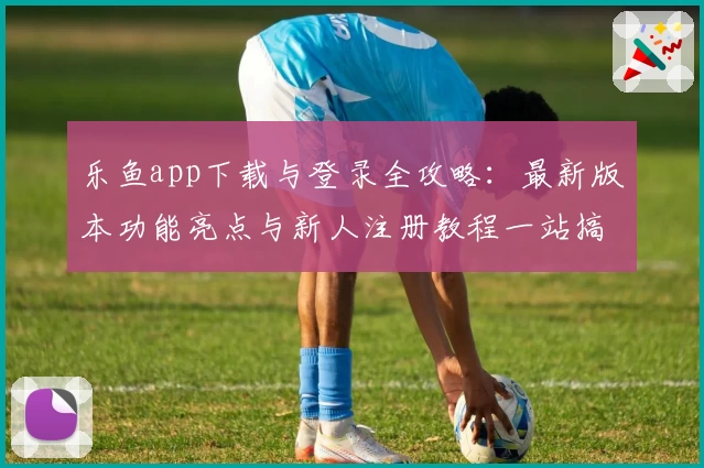 乐鱼app下载与登录全攻略：最新版本功能亮点与新人注册教程一站搞定