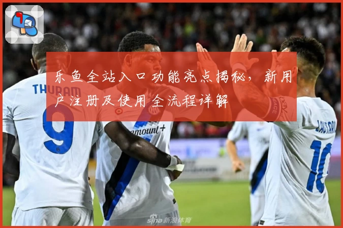 乐鱼全站入口功能亮点揭秘，新用户注册及使用全流程详解