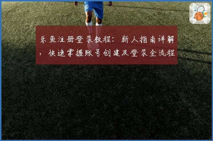 乐鱼注册登录教程：新人指南详解，快速掌握账号创建及登录全流程