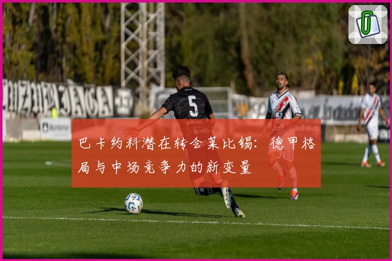 巴卡约科潜在转会莱比锡：德甲格局与中场竞争力的新变量