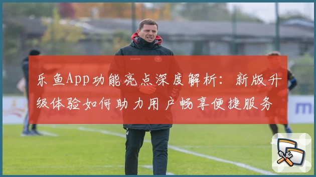 乐鱼App功能亮点深度解析：新版升级体验如何助力用户畅享便捷服务