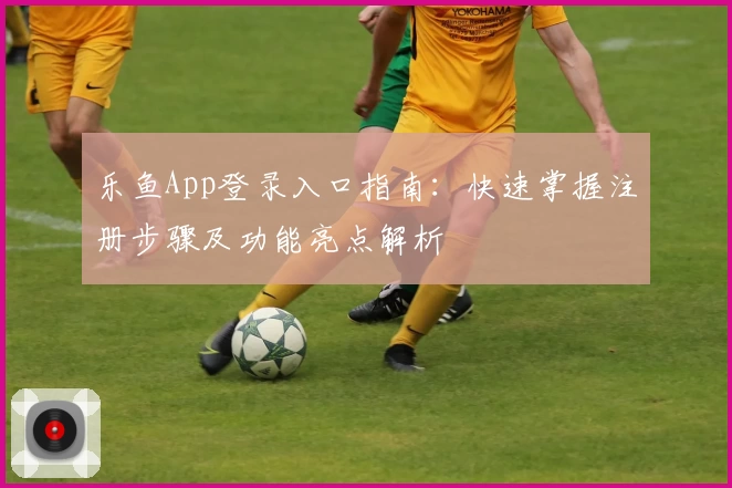 乐鱼App登录入口指南：快速掌握注册步骤及功能亮点解析