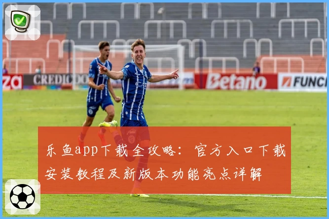 乐鱼app下载全攻略:官方入口下载安装教程及新版本功能亮点详解