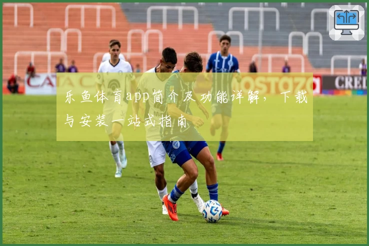 乐鱼体育app简介及功能详解，下载与安装一站式指南