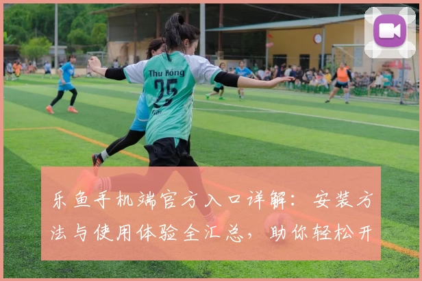 乐鱼手机端官方入口详解：安装方法与使用体验全汇总，助你轻松开启畅快体验