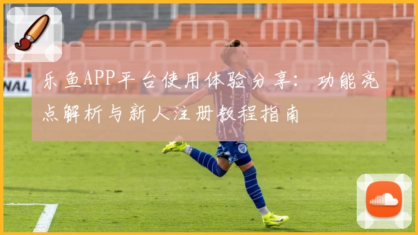 乐鱼APP平台使用体验分享：功能亮点解析与新人注册教程指南
