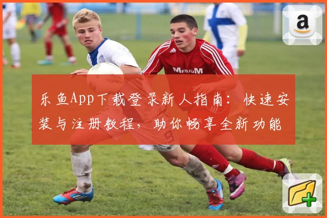 乐鱼App下载登录新人指南:快速安装与注册教程,助你畅享全新功能体验