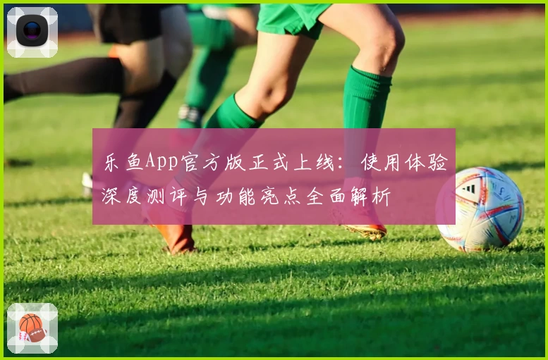 乐鱼App官方版正式上线：使用体验深度测评与功能亮点全面解析