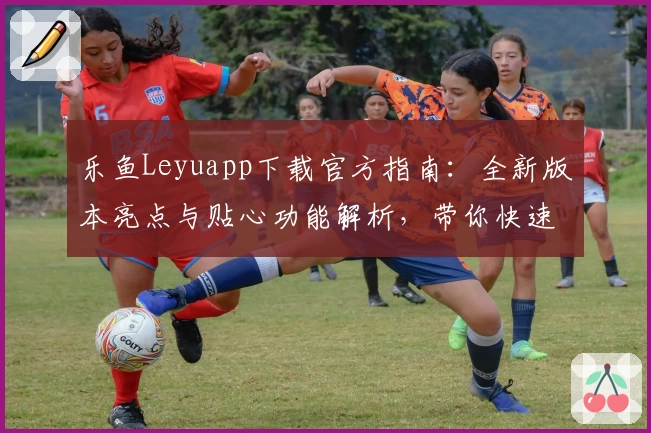 乐鱼Leyuapp下载官方指南：全新版本亮点与贴心功能解析，带你快速上手安装使用