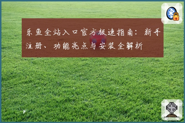 乐鱼全站入口官方极速指南：新手注册、功能亮点与安装全解析