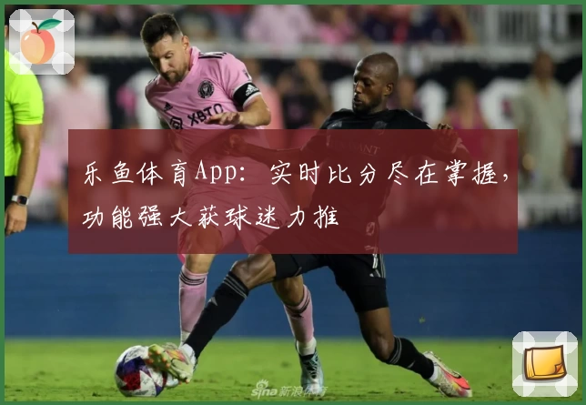 乐鱼体育App：实时比分尽在掌握，功能强大获球迷力推