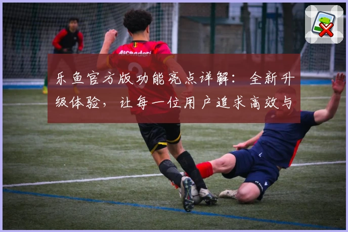 乐鱼官方版功能亮点详解：全新升级体验，让每一位用户追求高效与便捷