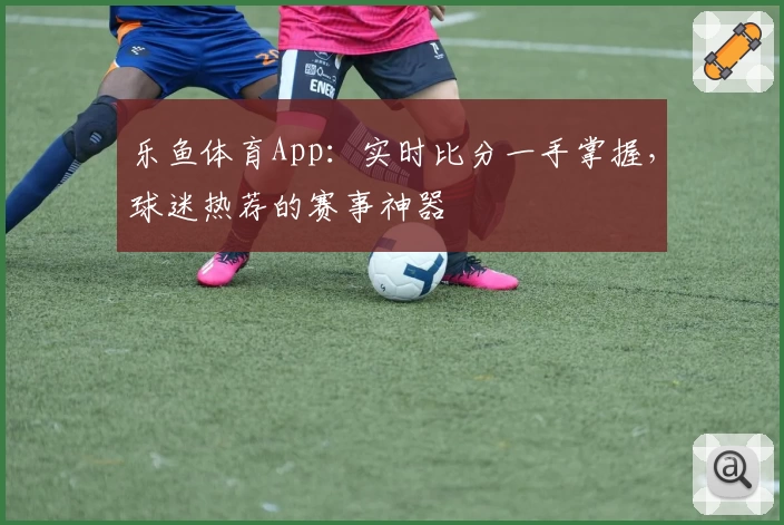 乐鱼体育App：实时比分一手掌握，球迷热荐的赛事神器