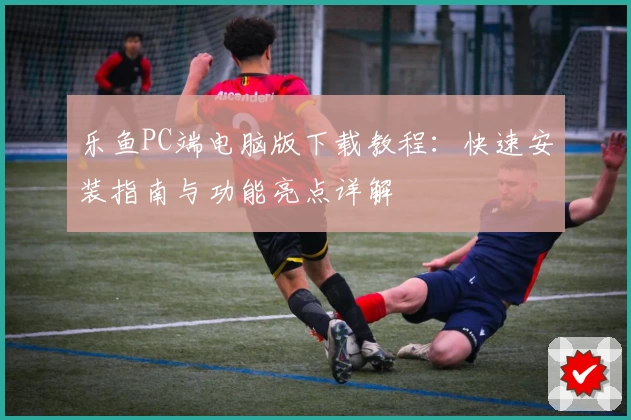 乐鱼PC端电脑版下载教程：快速安装指南与功能亮点详解