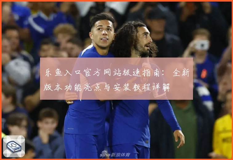 乐鱼入口官方网站极速指南：全新版本功能亮点与安装教程详解
