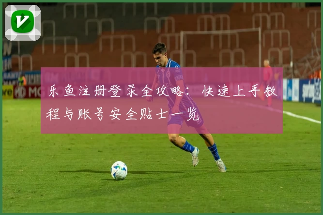 乐鱼注册登录全攻略：快速上手教程与账号安全贴士一览