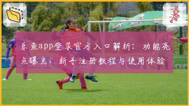 乐鱼app登录官方入口解析：功能亮点曝光，新手注册教程与使用体验全指南