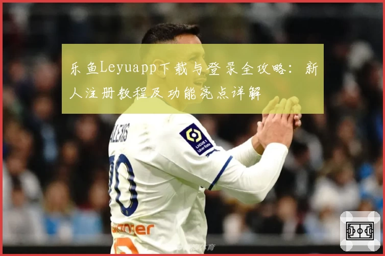 乐鱼Leyuapp下载与登录全攻略：新人注册教程及功能亮点详解